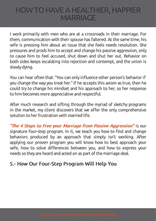 HOW TOHAVE A HEALTHIER, HAPPIER
MARRIAGE
I work primarily with men who are at a crossroads in their marriage. For
them, communication with their spouse has faltered. At the same time, his
wife is pressing him about an issue that she feels needs resolution. She
pressures and prods him to accept and change his passive aggression, only
to cause him to feel accused, shut down and shut her out. Behavior on
both sides keeps escalating into rejection and contempt, and the union is
slowlydying.
You can hear often that: "You can onlyin uence other person's behavior if
you change the wayyou treat her." If he accepts this axiom as true, then he
could try to change his mindset and his approach to her, so her response
to him becomes moreappreciativeand respectful.
After much research and sifting through the myriad of sketchy programs
in the market, my client discovers that we o er the only comprehensive
solution to her frustration with married life.
“The 4 Steps to Free your Marriage from Passive Aggression” is our
signature four-step program. In it, we teach you how to nd and change
behaviors produced by an approach that simply isn’t working. After
applying our proven program you will know how to best approach your
wife, how to solve di erences between you, and how to express your
needs so theyareheard and acted on as part of themarriagedeal.
5.- How Our Four-Step Program Will Help You
HOW TO HAVE AHEALTHIER, HAPPIER MARRIAGE
 