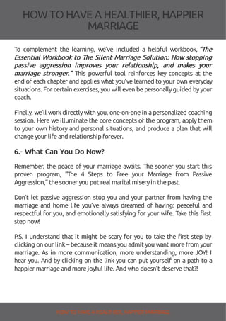 HOW TOHAVE A HEALTHIER, HAPPIER
MARRIAGE
To complement the learning, we’ve included a helpful workbook, “The
Essential Workbook to The Silent Marriage Solution: How stopping
passive aggression improves your relationship, and makes your
marriage stronger.” This powerful tool reinforces key concepts at the
end of each chapter and applies what you’ve learned to your own everyday
situations. For certain exercises, you will even bepersonallyguided byyour
coach.
Finally, we’ll work directlywith you, one-on-one in a personalized coaching
session. Here we illuminate the core concepts of the program, apply them
to your own history and personal situations, and produce a plan that will
changeyour lifeand relationship forever.
6.- What Can You Do Now?
Remember, the peace of your marriage awaits. The sooner you start this
proven program, “The 4 Steps to Free your Marriage from Passive
Aggression,” thesooner you put real marital miseryin thepast.
Don’t let passive aggression stop you and your partner from having the
marriage and home life you’ve always dreamed of having: peaceful and
respectful for you, and emotionally satisfying for your wife. Take this rst
step now!
P.S. I understand that it might be scary for you to take the rst step by
clicking on our link– because it means you admit you want more from your
marriage. As in more communication, more understanding, more JOY! I
hear you. And by clicking on the link you can put yourself on a path to a
happier marriageand morejoyful life. And who doesn’t deservethat?!
HOW TO HAVE AHEALTHIER, HAPPIER MARRIAGE
 