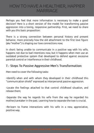 HOW TOHAVE A HEALTHIER, HAPPIER
MARRIAGE
Perhaps you feel that more information is necessary to make a good
decision? Here is a short version of the model for transforming passive
aggression into a loving, responsive partnership. First, we need to share
with you this basic proposition:
There is a strong connection between personal history and present
behavior, more precisely how the old attachment to the rst love gure
(aka"mother") is shaping our loveconnections now;
In short: being unable to communicate in a positive way with his wife,
happens not due to bad intentions now, but it happens when men use an
outdated protective system that developed to defend against excessive
parental control or interferencein their childhood.
7.- Steps To Passive Aggressive Men’s Transformation:
Men need to cover thefollowing tasks:
-Identify when and with whom they developed in their childhood this
“communication shield” expressed as interpersonal passiveaggression.
-Locate the feelings attached to that control childhood situation, and
releasethem;
-Separate the way he regards his wife from the way he regarded his
mother/caretaker in thepast. Learning howto separatethetwo is crucial.
-Re-learn to frame interactions with his wife in a new, appreciative,
positiveway.
HOW TO HAVE AHEALTHIER, HAPPIER MARRIAGE
 