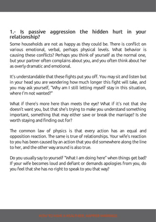 1.- Is passive aggression the hidden hurt in your
relationship?
Some households are not as happy as they could be. There is con ict on
various emotional, verbal, perhaps physical levels. What behavior is
causing these con icts? Perhaps you think of yourself as the normal one,
but your partner often complains about you, and you often thinkabout her
as overlydramatic and emotional.
It’s understandablethat thesefights put you off. You maysit and listen but
in your head you are wondering how much longer this ght will take, and
you may ask yourself, "Why am I still letting myself stay in this situation,
whereI'm not wanted?"
What if there's more here than meets the eye? What if it's not that she
doesn't want you, but that she's trying to make you understand something
important, something that may either save or break the marriage? Is she
worth staying and finding out for?
The common law of physics is that every action has an equal and
opposition reaction. The same is true of relationships. Your wife’s reaction
to you has been caused byan action that you did somewhere along the line
to her, and theother wayaround is also true.
Do you usuallysayto yourself “What I am doing here” when things get bad?
If your wife becomes loud and de ant or demands apologies from you, do
you feel that shehas no right to speakto you that way?
HOW TO HAVE AHEALTHIER, HAPPIER MARRIAGE
 