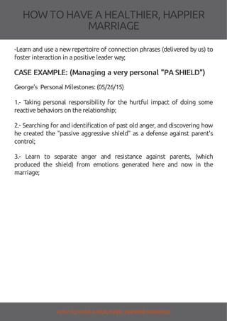 HOW TOHAVE A HEALTHIER, HAPPIER
MARRIAGE
-Learn and use a newrepertoire of connection phrases (delivered by us) to
foster interaction in apositiveleader way;
CASE EXAMPLE: (Managing a very personal "PA SHIELD")
George's Personal Milestones: (05/26/15)
1.- Taking personal responsibility for the hurtful impact of doing some
reactivebehaviors on therelationship;
2.- Searching for and identi cation of past old anger, and discovering how
he created the "passive aggressive shield" as a defense against parent's
control;
3.- Learn to separate anger and resistance against parents, (which
produced the shield) from emotions generated here and now in the
marriage;
HOW TO HAVE AHEALTHIER, HAPPIER MARRIAGE
 