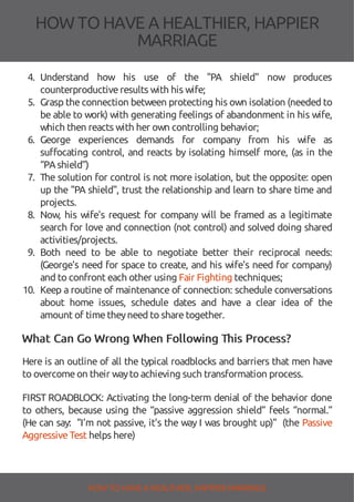 HOW TOHAVE A HEALTHIER, HAPPIER
MARRIAGE
4. Understand how his use of the "PA shield" now produces
counterproductiveresults with his wife;
5. Grasp theconnection between protecting his own isolation (needed to
be able to work) with generating feelings of abandonment in his wife,
which then reacts with her own controlling behavior;
6. George experiences demands for company from his wife as
su ocating control, and reacts by isolating himself more, (as in the
“PAshield”)
7. The solution for control is not more isolation, but the opposite: open
up the "PA shield", trust the relationship and learn to share time and
projects.
8. Now, his wife's request for company will be framed as a legitimate
search for love and connection (not control) and solved doing shared
activities/projects.
9. Both need to be able to negotiate better their reciprocal needs:
(George's need for space to create, and his wife's need for company)
and to confront each other using Fair Fighting techniques;
10. Keep a routine of maintenance of connection: schedule conversations
about home issues, schedule dates and have a clear idea of the
amount of timetheyneed to sharetogether.
What Can Go Wrong When Following This Process?
Here is an outline of all the typical roadblocks and barriers that men have
to overcomeon their wayto achieving such transformation process.
FIRST ROADBLOCK: Activating the long-term denial of the behavior done
to others, because using the “passive aggression shield” feels “normal.”
(He can say: "I'm not passive, it's the way I was brought up)" (the Passive
AggressiveTest helps here)
HOW TO HAVE AHEALTHIER, HAPPIER MARRIAGE
 