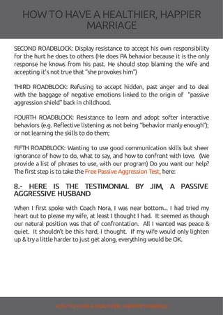 HOW TOHAVE A HEALTHIER, HAPPIER
MARRIAGE
SECOND ROADBLOCK: Display resistance to accept his own responsibility
for the hurt he does to others (He does PA behavior because it is the only
response he knows from his past. He should stop blaming the wife and
accepting it’s not truethat "sheprovokes him")
THIRD ROADBLOCK: Refusing to accept hidden, past anger and to deal
with the baggage of negative emotions linked to the origin of “passive
aggression shield” backin childhood.
FOURTH ROADBLOCK: Resistance to learn and adopt softer interactive
behaviors (e.g. Re ective listening as not being “behavior manlyenough”);
or not learning theskills to do them;
FIFTH ROADBLOCK: Wanting to use good communication skills but sheer
ignorance of how to do, what to say, and how to confront with love. (We
provide a list of phrases to use, with our program) Do you want our help?
Thefirst step is to taketheFreePassiveAggression Test, here:
8.- HERE IS THE TESTIMONIAL BY JIM, A PASSIVE
AGGRESSIVE HUSBAND
When I rst spoke with Coach Nora, I was near bottom... I had tried my
heart out to please my wife, at least I thought I had. It seemed as though
our natural position was that of confrontation. All I wanted was peace &
quiet. It shouldn't be this hard, I thought. If my wife would only lighten
up &tryalittleharder to just get along, everything would beOK.
HOW TO HAVE AHEALTHIER, HAPPIER MARRIAGE
 
