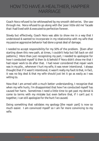 HOW TOHAVE A HEALTHIER, HAPPIER
MARRIAGE
Coach Nora refused to be whitewashed by my smooth deliveries. She saw
through me. Nora refused to go along with the 'poor little old me' facade
that I had lived with &executed to perfection forever.
Slowly but e ectively, Coach Nora was able to show me in a way that I
understood & wanted to incorporate in my relationship with my wife that
mypassiveaggressivebehavior had doneagreat deal of damage.
I needed to accept responsibility for my 50% of the problem. [Even after
starting down this new path, at times, I couldn't help but fall back on old
patterns.] More than just recognizing my part, I needed to apologize for
how I conducted myself & then lo & behold if Nora didn't show me that I
had repair work to do after that. I had never considered that repair work
was in mypile... whenever I hurt mywife, it was never intentional. I always
thought that if it wasn't intentional, it wasn't reallymyfault &that, in fact,
it was no big deal & that my wife should just let it go as easily as I was
willing to.
Now that I am armed with a much better understanding, I recognize that
when my wife hurts, I'm disappointed that how I've conducted myself has
caused her harm. Sometimes I need a little time to get past my denial &
come to terms with my mistake but even before that, if I can't put it
together, I can still apologizefor thehurt I'vecaused.
Doing something that validates my apology [the repair part] is now so
much easier. I am convinced myself so I am far more convincing to my
wife.
HOW TO HAVE AHEALTHIER, HAPPIER MARRIAGE
 
