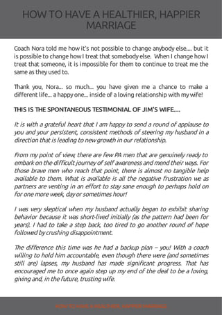 HOW TOHAVE A HEALTHIER, HAPPIER
MARRIAGE
Coach Nora told me how it's not possible to change anybody else.... but it
is possible to change howI treat that somebodyelse. When I change howI
treat that someone, it is impossible for them to continue to treat me the
sameas theyused to.
Thank you, Nora... so much... you have given me a chance to make a
different life... ahappyone... insideof aloving relationship with mywife!
THIS IS THE SPONTANEOUS TESTIMONIAL OF JIM'S WIFE....
It is with a grateful heart that I am happy to send a round of applause to
you and your persistent, consistent methods of steering my husband in a
direction that is leading to newgrowth in our relationship.
From my point of view, there are few PA men that are genuinely ready to
embarkon the di cult journeyof self awareness and mend their ways. For
those brave men who reach that point, there is almost no tangible help
available to them. What is available is all the negative frustration we as
partners are venting in an e ort to stay sane enough to perhaps hold on
for onemoreweek, dayor sometimes hour!
I was very skeptical when my husband actually began to exhibit sharing
behavior because it was short-lived initially (as the pattern had been for
years). I had to take a step back, too tired to go another round of hope
followed bycrushing disappointment.
The di erence this time was he had a backup plan – you! With a coach
willing to hold him accountable, even though there were (and sometimes
still are) lapses, my husband has made signi cant progress. That has
encouraged me to once again step up my end of the deal to be a loving,
giving and, in thefuture, trusting wife.
HOW TO HAVE AHEALTHIER, HAPPIER MARRIAGE
 