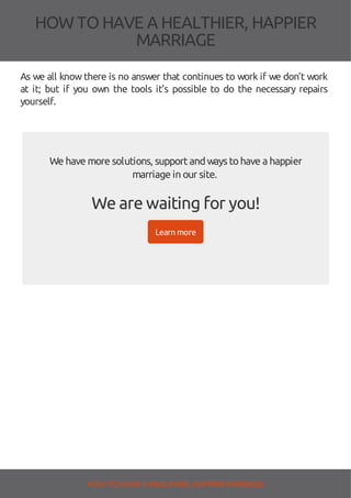 HOW TOHAVE A HEALTHIER, HAPPIER
MARRIAGE
As we all know there is no answer that continues to work if we don’t work
at it; but if you own the tools it’s possible to do the necessary repairs
yourself.
We have more solutions, supportandwaystohave a happier
marriage inour site.
We are waiting for you!
Learn more
HOW TO HAVE AHEALTHIER, HAPPIER MARRIAGE
 