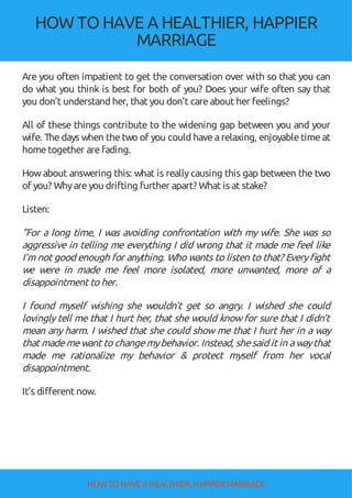 HOW TOHAVE A HEALTHIER, HAPPIER
MARRIAGE
Are you often impatient to get the conversation over with so that you can
do what you think is best for both of you? Does your wife often say that
you don’t understand her, that you don’t careabout her feelings?
All of these things contribute to the widening gap between you and your
wife. The days when the two of you could have arelaxing, enjoyable time at
hometogether arefading.
Howabout answering this: what is reallycausing this gap between the two
of you? Whyareyou drifting further apart? What is at stake?
Listen:
"For a long time, I was avoiding confrontation with my wife. She was so
aggressive in telling me everything I did wrong that it made me feel like
I’m not good enough for anything. Who wants to listen to that? Every ght
we were in made me feel more isolated, more unwanted, more of a
disappointment to her.
I found myself wishing she wouldn’t get so angry. I wished she could
lovingly tell me that I hurt her, that she would know for sure that I didn’t
mean any harm. I wished that she could show me that I hurt her in a way
that mademewant to changemybehavior. Instead, shesaid it in awaythat
made me rationalize my behavior & protect myself from her vocal
disappointment.
It’s different now.
HOW TO HAVE AHEALTHIER, HAPPIER MARRIAGE
 