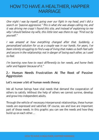 HOW TOHAVE A HEALTHIER, HAPPIER
MARRIAGE
One night I was by myself, going over our ght in my head, and I did a
search on “passive aggressive.” This is what she was always calling me, and
it was driving me crazy! I found this site, and instead of explaining to me
why I should believe my wife, this little test was there to say: “Find out by
yourself.”
I was amazed at how everything changed after that. Suddenly, a
personalized solution for us as a couple was in our hands. For years, I’ve
been silentlystruggling to nd awayof living that makes us both feel safe
and securein therelationship; not in danger of losing each other, as I used
to feel.
I’m learning now how to react di erently to her needs, and home feels
safer and happier becauseof it."
2.- Human Needs Frustration At The Root of Passive
Aggression
Let’s recover a bit of human needs theory:
We all human beings have vital needs that demand the cooperation of
others to satisfy. Without the help of others we cannot survive, develop
and growinto independent adults.
Through the vehicle of necessaryinterpersonal relationships, these human
needs are expressed and satis ed. Of course, sex and love are important
part of those needs. In this graphic you can see the needs and how they
build up on each other…
HOW TO HAVE AHEALTHIER, HAPPIER MARRIAGE
 