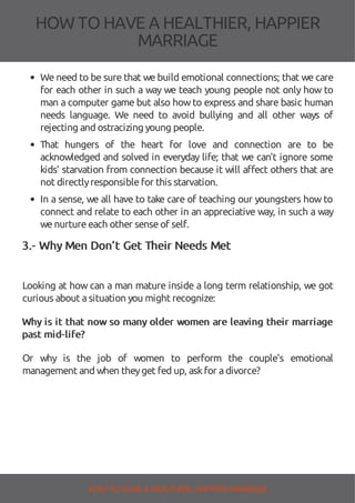 HOW TOHAVE A HEALTHIER, HAPPIER
MARRIAGE
We need to be sure that we build emotional connections; that we care
for each other in such a way we teach young people not only how to
man a computer game but also howto express and share basic human
needs language. We need to avoid bullying and all other ways of
rejecting and ostracizing young people.
That hungers of the heart for love and connection are to be
acknowledged and solved in everyday life; that we can’t ignore some
kids’ starvation from connection because it will a ect others that are
not directlyresponsiblefor this starvation.
In a sense, we all have to take care of teaching our youngsters how to
connect and relate to each other in an appreciative way, in such a way
wenurtureeach other senseof self.
3.- Why Men Don’t Get Their Needs Met
Looking at how can a man mature inside a long term relationship, we got
curious about asituation you might recognize:
Why is it that now so many older women are leaving their marriage
past mid-life?
Or why is the job of women to perform the couple's emotional
management and when theyget fed up, askfor adivorce?
HOW TO HAVE AHEALTHIER, HAPPIER MARRIAGE
 