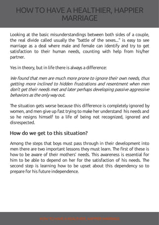 HOW TOHAVE A HEALTHIER, HAPPIER
MARRIAGE
Looking at the basic misunderstandings between both sides of a couple,
the real divide called usually the "battle of the sexes..." is easy to see
marriage as a deal where male and female can identify and try to get
satisfaction to their human needs, counting with help from his/her
partner.
Yes in theory, but in lifethereis always adifference:
We found that men are much more prone to ignore their own needs, thus
getting more inclined to hidden frustrations and resentment when men
don't get their needs met and later perhaps developing passive aggressive
behaviors as theonlywayout.
The situation gets worse because this di erence is completely ignored by
women, and men giveup fast trying to makeher understand his needs and
so he resigns himself to a life of being not recognized, ignored and
disrespected.
How do we get to this situation?
Among the steps that boys must pass through in their development into
men there are two important lessons they must learn. The rst of these is
how to be aware of their mothers’ needs. This awareness is essential for
him to be able to depend on her for the satisfaction of his needs. The
second step is learning how to be upset about this dependency so to
preparefor his futureindependence.
HOW TO HAVE AHEALTHIER, HAPPIER MARRIAGE
 