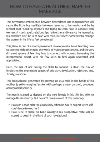 HOW TOHAVE A HEALTHIER, HAPPIER
MARRIAGE
This permanent ambivalence between dependence and independence will
cause the little boy oscillate between learning to be macho and be by
himself (not “needing anyone”) and trying to learn how to connect with
women. A man’s adult relationships revive the ambivalence he learned at
his mother’s side: he is at ease with men, but needs somehow to manage
thewomen in his lifeto feel completed.
This, then, is one of a man’s permanent developmental tasks: learning how
to connect with other men, theworld of malecompanionship, and thevery
di erent sphere of learning how to connect with women, traversing the
interpersonal desert with his few skills to feel again respected and
appreciated.
Here, the risk of not having the skills to connect is clear: the risk of
inhabiting the unpleasant spaces of criticism, devaluation, rejection, and,
finally, isolation.
This ambivalence, generated by growing up as a male in the hands of his
mother (a self-managing female, with perhaps a weak partner), produces
anxietyand insecurity.
The man is trained to depend on the next female in his life, his wife, to
managethis insecurity. But hecan’t reveal aword of this quandary:
Howcan a man admit his insecurity, when he has to project utter self-
confidenceto woo her?
How is he to share his basic anxiety if his prospective mate will be
scared to death in thelight of such revelations?
HOW TO HAVE AHEALTHIER, HAPPIER MARRIAGE
 
