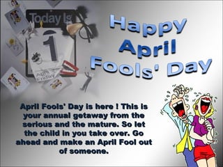 April Fools' Day is here ! This is your annual getaway from the serious and the mature. So let the child in you take over. Go ahead and make an April Fool out of someone. 