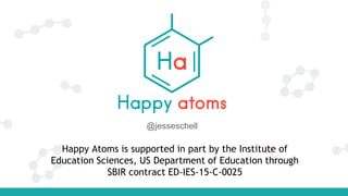 Happy Atoms is supported in part by the Institute of
Education Sciences, US Department of Education through
SBIR contract ED-IES-15-C-0025
@jesseschell
 