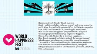 Happiness at work Monday March 16, 2020
Quality and the workplace influence people’s well-being around the
world. What does a Chief Happiness Officer do? Why do companies
have a CHO and their tactics to create happier workplaces?
How can we create a happiness program at work? Insights of
visionary programs that encourage employees’ happiness.
One-on-One with Mo Gawdat in Everyday Happiness.
How do self-managed workplaces unleash the happiest leaders?
What happens when bosses are replaced by general leadership?
The rewards of freedom-based lifestyles. Lessons from people that
have overcome the limitation of traditional work/life options.
Intergenerational coexistence aimed at Talent specialists, CFO, CHO,
CEO and managers
 