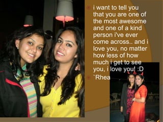  i want to tell you
  that you are one of
  the most awesome
  and one of a kind
  person i've ever
  come across.. and i
  love you, no matter
  how less of how
  much i get to see
  you, i love you! :D
 `Rhea
 