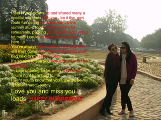 I feel I have grown up and shared many a
special moments with you , be it the geri
route fun during my India trip( oh the
yummy stu-c food), official bunks for
rehearsals, packing my bags for Aus. and a
lot more I could probably not mention
here..;p
You’ve always been there by my side and I
still miss going in to class and finding your
bag next to my seat in class…
It’s so nice to see you look after mum in my
absence.
In spite of being so far away, it feels as if
you’re right here next to me.
I want you to know that you’ll always be my
special ‘chuddi’-buddy..
Love you and miss you
loads..HAPPY BURRRRDAY
 