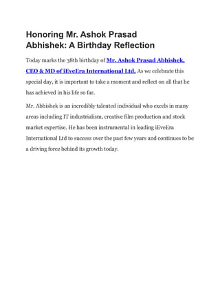Honoring Mr. Ashok Prasad
Abhishek: A Birthday Reflection
Today marks the 38th birthday of Mr. Ashok Prasad Abhishek,
CEO & MD of iEveEra International Ltd. As we celebrate this
special day, it is important to take a moment and reflect on all that he
has achieved in his life so far.
Mr. Abhishek is an incredibly talented individual who excels in many
areas including IT industrialism, creative film production and stock
market expertise. He has been instrumental in leading iEveEra
International Ltd to success over the past few years and continues to be
a driving force behind its growth today.
 