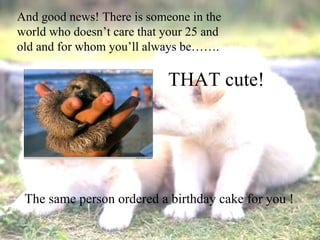 And good news! There is someone in the world who doesn’t care that your 25 and old and for whom you’ll always be……. THAT cute! The same person ordered a birthday cake for you !