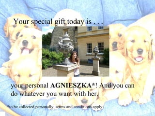 Your special gift today is . . . your personal AGNIESZKA* ! And you can do whatever you want with her. *to be collected personally, terms and conditions apply