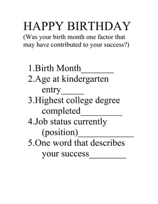 HAPPY BIRTHDAY
(Was your birth month one factor that
may have contributed to your success?)


 1.Birth Month_______
 2.Age at kindergarten
     entry_____
 3.Highest college degree
     completed_________
 4.Job status currently
     (position)____________
 5.One word that describes
     your success________
 