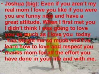 Joshua (big): Even if you aren’t my real mom I love you like if you were you are funny nice and have a great attitude. When I first met you I didn't think I was going to love you as much as I love you  today .You taught me so much and I've learn how to love and respect you thanks mom for all the effort you have done in your life and with me. 
