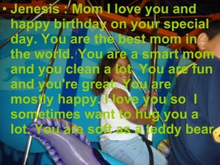 Jenesis : Mom I love you and happy birthday on your special day. You are the best mom in the world. You are a smart mom and you clean a lot. You are fun and you're great. You are mostly happy. I love you so  I sometimes want to hug you a lot. You are soft as a teddy bear. 
