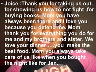 Joice :Thank you for taking us out, for showing us how to not fight ,for buying books. Mom you have always been there and I love you because you defend me. Mom  thank you for everything you do for me and my brothers and sister. We love your dinner ….you  make the best food. Mom you always take care of us like when you bought the night like for Jen. 