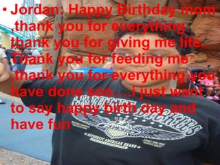 Jordan: Happy Birthday mom ,thank you for everything thank you for giving me life. Thank you for feeding me ,thank you for everything you have done soo….i just want to say happy birth day and have fun 