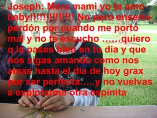 Joseph: Mera mami yo te amo baby!!!!!!!!!!!!!! No pero enserio perdón por cuando me porto mal y no te escucho ……quiero q la pases bien en tu dia y que nos sigas amando como nos amas hasta el día de hoy grax por ser perfecta…..y no vuelvas a explotarme otra espinita 