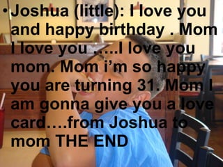 Joshua (little): I love you and happy birthday . Mom I love you …..I love you mom. Mom i’m so happy you are turning 31. Mom I am gonna give you a love card….from Joshua to mom THE END 