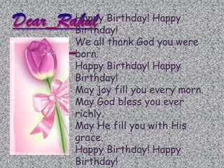 Happy Birthday! Happy
Birthday!
We all thank God you were
born.
Happy Birthday! Happy
Birthday!
May joy fill you every morn.
May God bless you ever
richly.
May He fill you with His
grace.
Happy Birthday! Happy
Birthday!
 