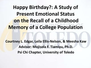 Happy Birthday?: A Study of
   Present Emotional Status
  on the Recall of a Childhood
 Memory of a College Population

Courtney L. Edgar, Leila Ellis-Nelson, & Meesha Kaw
        Advisor: Mojisola F. Tiamiyu, Ph.D.
       Psi Chi Chapter, University of Toledo
 