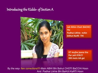 Introducing the Kiddo- of Section A
Jab MAin Choti BACHCI
Thi
Padhai LiKhie mAin
bAhut KarRi THi
IIT mujhe jaana tha
Par yeh KYA!!!
IIM mein AA gai
By the way- few corrections!!!!-Main ABHI Bhi Bahut CHOTI BaCCHi Hoon
And Padhai Likhie Bhi BaHUt KaRTi Hoon
 