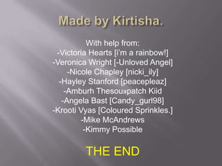 Made by Kirtisha.With help from:-Victoria Hearts [i’m a rainbow!]-Veronica Wright [-Unloved Angel]-Nicole Chapley [nicki_ily]-Hayley Stanford [peacepleaz]-Amburh Thesouяpatch Kiid-Angela Bast [Candy_gurl98]-Krooti Vyas [Coloured Sprinkles.]-Mike McAndrews-Kimmy PossibleTHE END