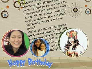 Tha             t hank y how a godly lot
      e, and               f                  a
 t im         xa   mple o ’ve learned h!
  al iving e uld be. I                g so mu
                                                 c
    wom   an sho still learnin ting so
                                         r
             ou and etimes, hu ORD
    from y till, som                       L
               s                 ay the r
     <…and well! :p> M nd you
                  s                a
      m uch, a o bless you
      con  tinue t                         ily are
                                         m
       fam  ily!               your fa LORD
                    y ou and ers. The
        A te Jac, my pray                    fo r you.
         alw a y  s in       a nkfu l I am        e in this
                     how th ORD leads m or
          knows r the L                            f
                                          ankful love
                     v e               th
           Where l always be               t e Jac!
                                                     I
           lif e, I wil ou. Thanks a
                         y
            kn   owing          rthday!
                                           
                       a ppy bi
             you! H
 