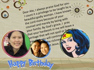 .
                                       f or you
                            is e God t by a
                    a ys pra e taugh
          e, I alw lege to b                     n
D ear At a privi                      v e know
          t it              a n. I ha r
 I coun godly wom of you
              l                e
 b eautifu ore becaus eing with
  the  Lord m merely by b e, I pray
                  d                ac
   cou  nsel an By God's gr will leave a
             amily. work in me r fade. I
    your f r hard                        o
             ou                 t spoil o be
     that y that will no inue t
      he ritage ou will cont s and
      pray     that y the richnes e you ate!
                  ith all t Jesus. Lov
       filled w of Chris
                  s
        fullnes rthday!
                   bi
         Joyful
 