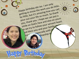ly
                                I am on little
                     a te Jac. you do
           i rthday he work                    n
Happy b know t                        w you ca
           to               z ing ho thank
getting but it's ama uch. So
            ,
 b y little our life so m e can put a
  pou  r out y ou. I hope w so on yours
  you, t   hank y face and al ant heart.
                     's                 v
               n God ow your ser                re
    smile o to foll                    m  ily mo nd
              tr y               our fa rength a
     as we s you and y ith st
                 s
      G od ble , especially w to us. :)
                   e
      an  d mor e fellowship
                     r
       grac   e! Mo
 