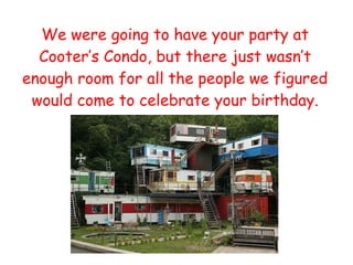 We were going to have your party at Cooter’s Condo, but there just wasn’t enough room for all the people we figured would come to celebrate your birthday. 