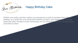 Happy Birthday Cake
Children are cranky, and their mothers are stumped as to what to purchase them for their
birthday. As a result, this is for all the kind mothers out there. Your children may not enjoy
cakes that other members of your family enjoy, so it's critical that on special occasions, you
serve them to them.
 
