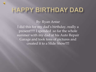 By: Ryan Antar
I did this for my dad’s birthday, really a
 present!!!!! I spended so far the whole
summer with my dad at his Auto Repair
  Garage and took tons of pictures and
       created it to a Slide Show!!!!
 