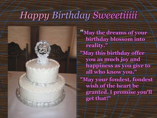 HappyHappy BirthdayBirthday SweeetiiiiiSweeetiiiii
""May the dreams of yourMay the dreams of your
birthday blossom intobirthday blossom into
reality."reality."
"May this birthday offer"May this birthday offer
you as much joy andyou as much joy and
happiness as you give tohappiness as you give to
all who know you."all who know you."
"May your fondest, fondest"May your fondest, fondest
wish of the heart bewish of the heart be
granted.granted. I promise you'llI promise you'll
get that!"get that!"
 