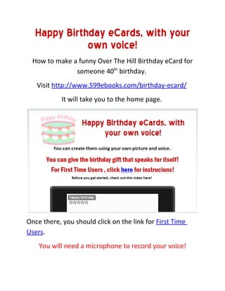Happy Birthday eCards, with your
             own voice!
  How to make a funny Over The Hill Birthday eCard for
               someone 40th birthday.
   Visit http://www.599ebooks.com/birthday-ecard/
            It will take you to the home page.




Once there, you should click on the link for First Time
Users.
    You will need a microphone to record your voice!
 