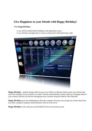 Give Happiness to your friends with Happy Birthday!
       With HappyBirthday :

             you will be notified about birthdays and importand events;
             you will have enought time to write an email and to find and to buy a gift.




Happy Birthday - modern design which is easy in use offers an efficient, built-in auto save feature that
stores the changes of your contacts on a disk. Versions automatically records a history of changes made to
your contacts and lets you browse through previous versions using the build-in Time Machine.

Happy Birthday gives the independency from the computer, because you can get you contact data from
any other computer using the synchronisation with our web server

Happy Birthday is free and you can download it from www.neonway.com
 