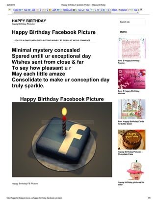 3/25/2015 Happy Birthday Facebook Picture ­ Happy Birthday
http://happybirthdaypictures.co/happy­birthday­facebook­picture/ 1/9
Info PR: n/a I: 108 L: 0 LD: 0 I: 254 Rank: 6090128 Age: n/a I: n/a Tw: 1 l: 0 +1: 0 whois source Rank: n/a
HAPPY BIRTHDAY
Happy Birthday Pictures
Search site
Minimal mystery concealed
Spared untill ur exceptional day
Wishes sent from close & far
To say how pleasant u r
May each little amaze
Consolidate to make ur conception day
truly sparkle.
Happy Birthday Facebook Picture
Happy Birthday Facebook Picture
POSTED IN CAKE CARDS GIFTS PICTURE WISHES AT 2015.03.01 WITH 0 COMMENTS
 
Happy Birthday FB Picture
 
MORE
Best 5 Happy Birthday
Poems
Best 5 Happy Birthday
Wishes
Best Happy Birthday Cards
for Little Sister
Happy Birthday Pictures :
Chocolate Cake
Happy birthday pictures for
baby
 