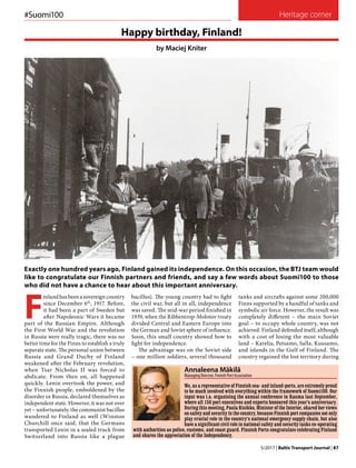 5/2017 | Baltic Transport Journal | 87
Heritage corner
F
inland has been a sovereign country
since December 6th
, 1917. Before,
it had been a part of Sweden but
after Napoleonic Wars it became
part of the Russian Empire. Although
the First World War and the revolution
in Russia were really tragic, there was no
better time for the Finns to establish a truly
separate state. The personal union between
Russia and Grand Duchy of Finland
weakened after the February revolution,
when Tsar Nicholas II was forced to
abdicate. From then on, all happened
quickly. Lenin overtook the power, and
the Finnish people, emboldened by the
disorder in Russia, declared themselves as
independent state. However, it was not over
yet – unfortunately, the communist bacillus
wandered to Finland as well (Winston
Churchill once said, that the Germans
transported Lenin in a sealed truck from
Switzerland into Russia like a plague
Exactly one hundred years ago, Finland gained its independence. On this occasion, the BTJ team would
like to congratulate our Finnish partners and friends, and say a few words about Suomi100 to those
who did not have a chance to hear about this important anniversary.
bacillus). The young country had to fight
the civil war, but all in all, independence
was saved. The mid-war period finished in
1939, when the Ribbentrop-Molotov treaty
divided Central and Eastern Europe into
the German and Soviet sphere of influence.
Soon, this small country showed how to
fight for independence.
The advantage was on the Soviet side
– one million soldiers, several thousand
Happy birthday, Finland!
by Maciej Kniter
Photo:Tallink
#Suomi100
We, as a representative of Finnish sea- and inland-ports, are extremely proud
to be much involved with everything within the framework of Suomi100. Our
input was i.a. organising the annual conference in Rauma last September,
where all 150 port executives and experts honoured this year’s anniversary.
During this meeting, Paula Risikko, Minister of the Interior, shared her views
on safety and security in the country, because Finnish port companies not only
play crucial role in the country’s national emergency supply chain, but also
have a significant civil role in national safety and security tasks co-operating
with authorities as police, customs, and coast guard. Finnish Ports congratulate celebrating Finland
and shares the appreciation of the Independency.
Annaleena Mäkilä
Managing Director, Finnish Port Association
tanks and aircrafts against some 200,000
Finns supported by a handful of tanks and
symbolic air force. However, the result was
completely different – the main Soviet
goal – to occupy whole country, was not
achieved. Finland defended itself, although
with a cost of losing the most valuable
land – Karelia, Petsamo, Salla, Kuusamo,
and islands in the Gulf of Finland. The
country regained the lost territory during
Photos:WikimediaCommons
 