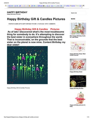 3/25/2015 Happy Birthday Gift & Candles Pictures
http://happybirthdaypictures.co/happy­birthday­gift­candles­pictures/ 1/10
Info PR: n/a I: 108 L: 0 LD: 0 I: 254 Rank: 6090128 Age: n/a I: n/a Tw: 1 l: 0 +1: 0 whois source Rank: n/a
HAPPY BIRTHDAY
Happy Birthday Pictures
Search site
Happy Birthday Gift & Candles Pictures
POSTED IN CARDS GIFTS HAPPY BIRTHDAY PICTURE AT 2015.03.02 WITH 1 COMMENTS
 Happy Birthday Gift & Candles    Pictures
 As of late I discovered what’s the most troublesome
thing for somebody to do. It’s attempting to discover
the best sister in everywhere throughout the world.
That is inconceivable, on the grounds that the best
sister on the planet is now mine. Content Birthday my
dear sister!
Happy Birthday Gift & Candles Pictures
 
MORE
Best Happy Birthday Cards
for Little Sister
Happy Birthday Sister Wish
Cards Pictures
Happy Birthday Sister
Happy Birthday Brother
Happy birthday pictures for
baby
 