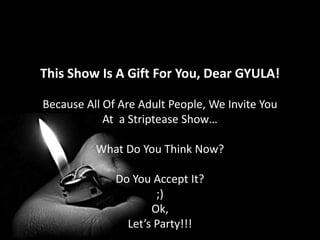 This Show Is A Gift For You, Dear GYULA!Because All Of Are Adult People, We Invite You At  a Striptease Show…What Do You Think Now?Do You Accept It?;)Ok,Let’s Party!!!