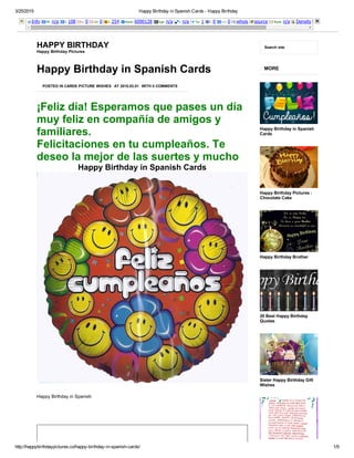 3/25/2015 Happy Birthday in Spanish Cards ­ Happy Birthday
http://happybirthdaypictures.co/happy­birthday­in­spanish­cards/ 1/9
Info PR: n/a I: 108 L: 0 LD: 0 I: 254 Rank: 6090128 Age: n/a I: n/a Tw: 1 l: 0 +1: 0 whois source Rank: n/a Density
HAPPY BIRTHDAY
Happy Birthday Pictures
Search site
¡Feliz día! Esperamos que pases un día
muy feliz en compañía de amigos y
familiares.
Felicitaciones en tu cumpleaños. Te
deseo la mejor de las suertes y mucho
Happy Birthday in Spanish Cards
POSTED IN CARDS PICTURE WISHES AT 2015.03.01 WITH 0 COMMENTS
Happy Birthday in Spanish Cards
Happy Birthday in Spanish
 
MORE
Happy Birthday in Spanish
Cards
Happy Birthday Pictures :
Chocolate Cake
Happy Birthday Brother
20 Best Happy Birthday
Quotes
Sister Happy Birthday Gift
Wishes
 