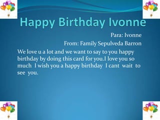 Para: Ivonne
                   From: Family Sepulveda Barron
We love u a lot and we want to say to you happy
birthday by doing this card for you.I love you so
much I wish you a happy birthday I cant wait to
see you.
 
