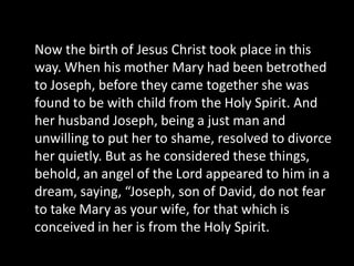 Now the birth of Jesus Christ took place in this
way. When his mother Mary had been betrothed
to Joseph, before they came together she was
found to be with child from the Holy Spirit. And
her husband Joseph, being a just man and
unwilling to put her to shame, resolved to divorce
her quietly. But as he considered these things,
behold, an angel of the Lord appeared to him in a
dream, saying, “Joseph, son of David, do not fear
to take Mary as your wife, for that which is
conceived in her is from the Holy Spirit.
 